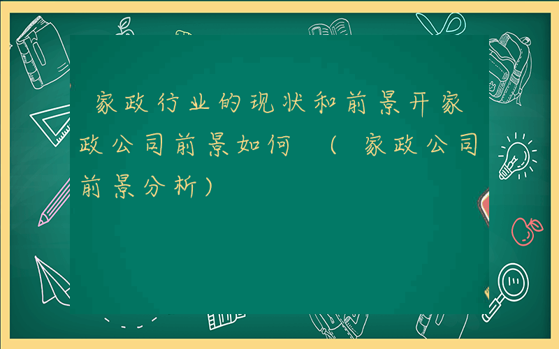 家政行业的现状和前景开家政公司前景如何 (家政公司前景分析)